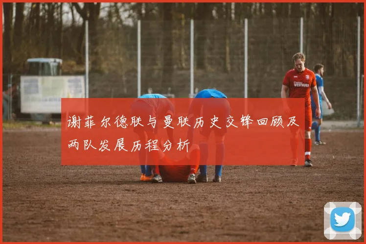 谢菲尔德联与曼联历史交锋回顾及两队发展历程分析