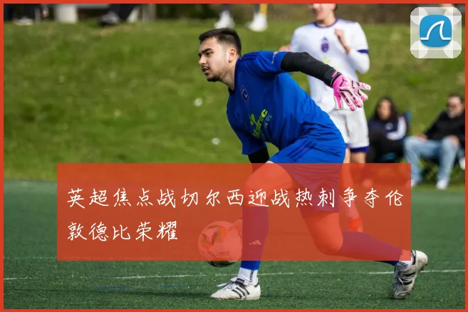 英超焦点战切尔西迎战热刺争夺伦敦德比荣耀