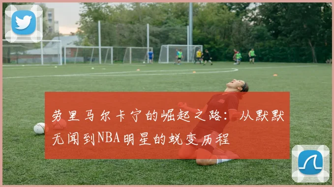 劳里马尔卡宁的崛起之路：从默默无闻到NBA明星的蜕变历程
