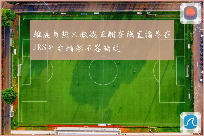 雄鹿与热火激战正酣在线直播尽在JRS平台精彩不容错过