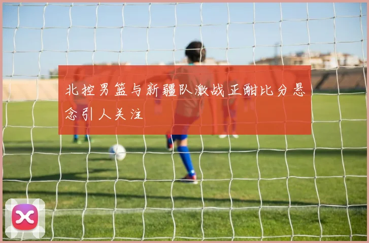 北控男篮与新疆队激战正酣比分悬念引人关注