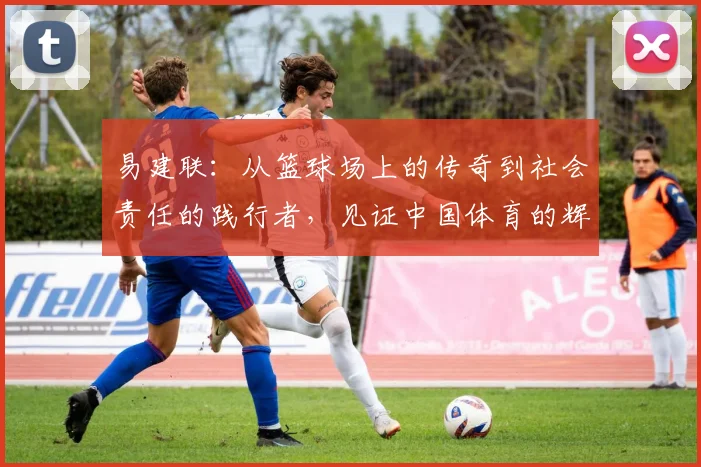易建联：从篮球场上的传奇到社会责任的践行者，见证中国体育的辉煌与变革