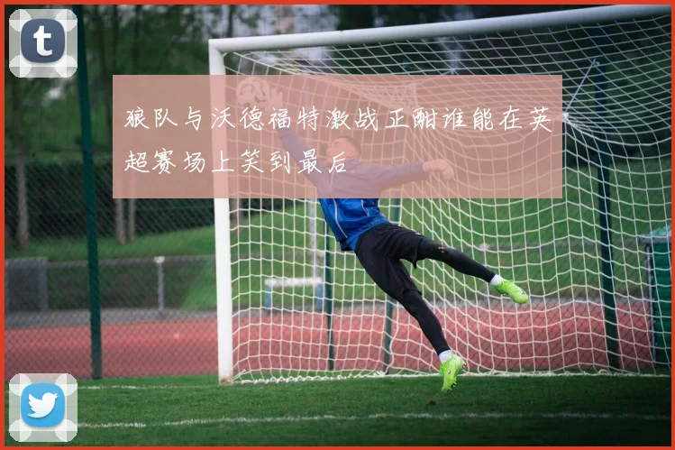 狼队与沃德福特激战正酣谁能在英超赛场上笑到最后