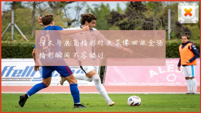 恒大与鹿岛精彩对决录像回放全场精彩瞬间不容错过
