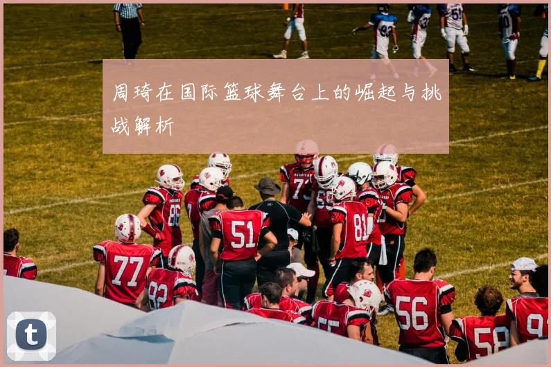 周琦在国际篮球舞台上的崛起与挑战解析