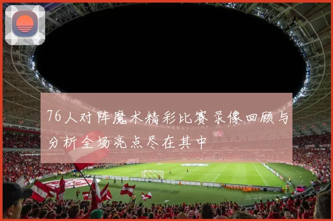 76人对阵魔术精彩比赛录像回顾与分析全场亮点尽在其中