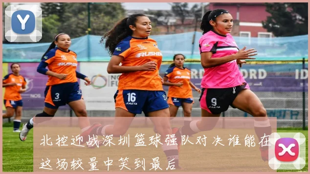 北控迎战深圳篮球强队对决谁能在这场较量中笑到最后