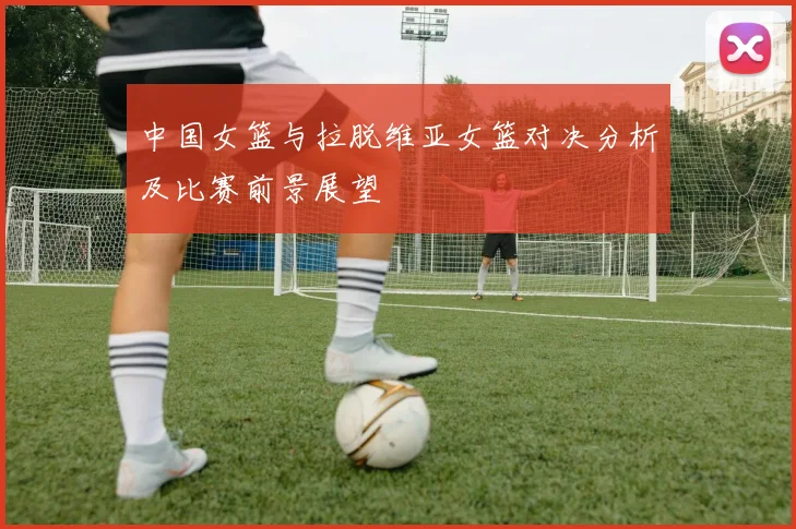 中国女篮与拉脱维亚女篮对决分析及比赛前景展望