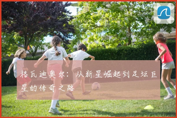 格瓦迪奥尔：从新星崛起到足坛巨星的传奇之路