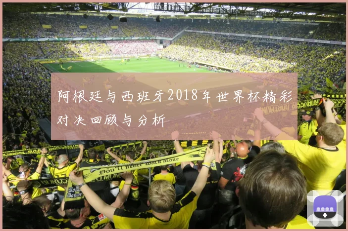 阿根廷与西班牙2018年世界杯精彩对决回顾与分析