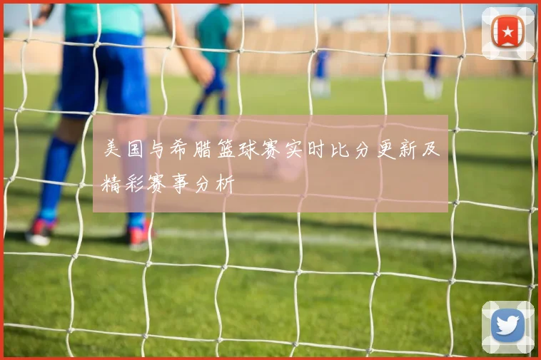 美国与希腊篮球赛实时比分更新及精彩赛事分析