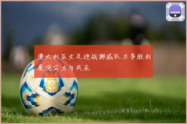 澳大利亚女足迎战挪威队力争胜利展现实力与风采