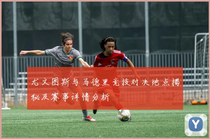 尤文图斯与马德里竞技对决地点揭秘及赛事详情分析