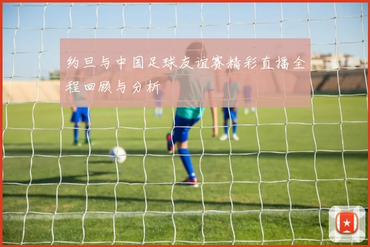 约旦与中国足球友谊赛精彩直播全程回顾与分析
