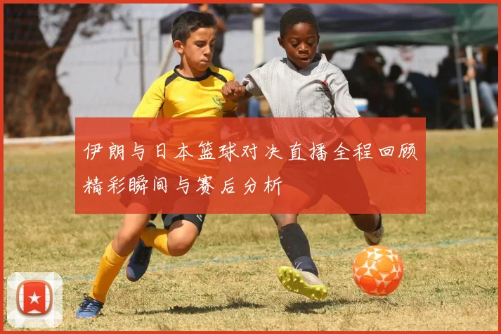 伊朗与日本篮球对决直播全程回顾精彩瞬间与赛后分析