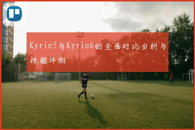 Kyrie5与Kyrie6的全面对比分析与性能评测