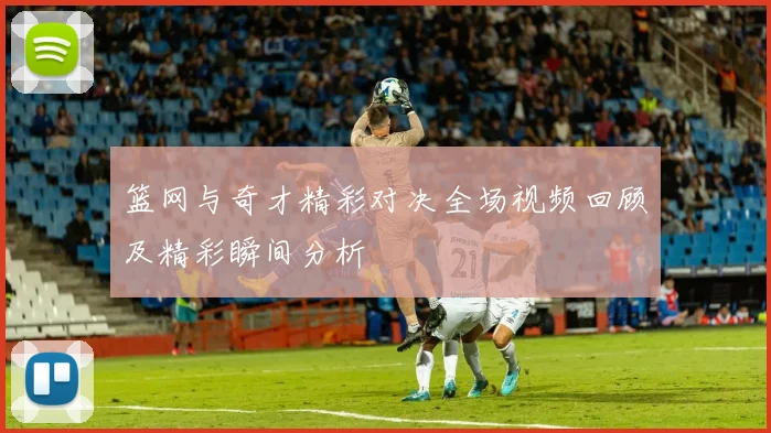 篮网与奇才精彩对决全场视频回顾及精彩瞬间分析