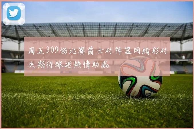 周五309场比赛爵士对阵篮网精彩对决期待球迷热情助威