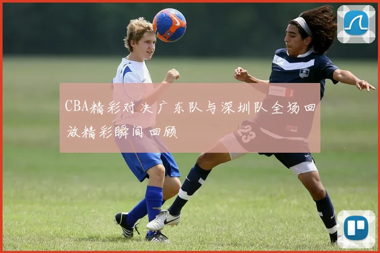 CBA精彩对决广东队与深圳队全场回放精彩瞬间回顾
