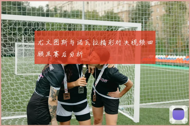 尤文图斯与诺瓦拉精彩对决视频回顾及赛后分析